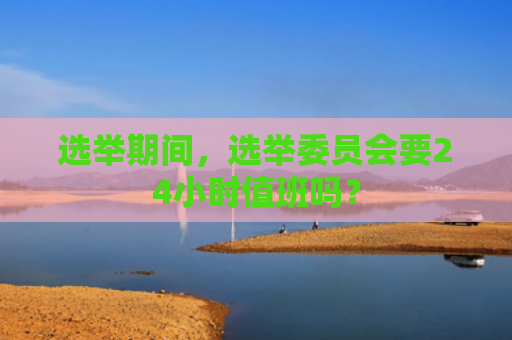 选举期间，选举委员会要24小时值班吗？