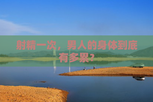 射精一次，男人的身体到底有多累？